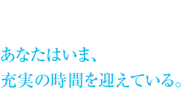 あなたはいま、充実の時間を迎えている。