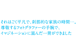 それはごく平凡で、刹那的な家族の時間……。尊敬するフォトグラファーの手腕で、イマジネーションに富んだ一冊ができました